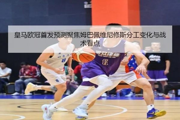 皇马欧冠首发预测聚焦姆巴佩维尼修斯分工变化与战术看点